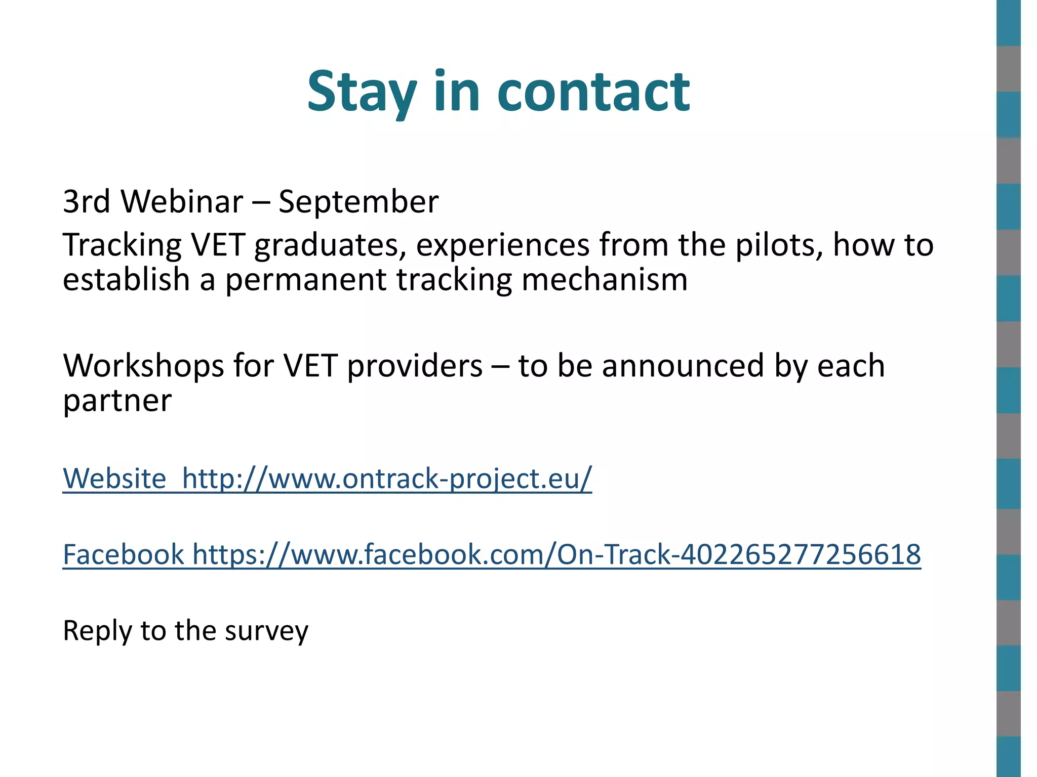 Stay in contact
3rd Webinar – September
Tracking VET graduates, experiences from the pilots, how to
establish a permanent tracking mechanism
Workshops for VET providers – to be announced by each
partner
Website http://www.ontrack-project.eu/
Facebook https://www.facebook.com/On-Track-402265277256618
Reply to the survey
 