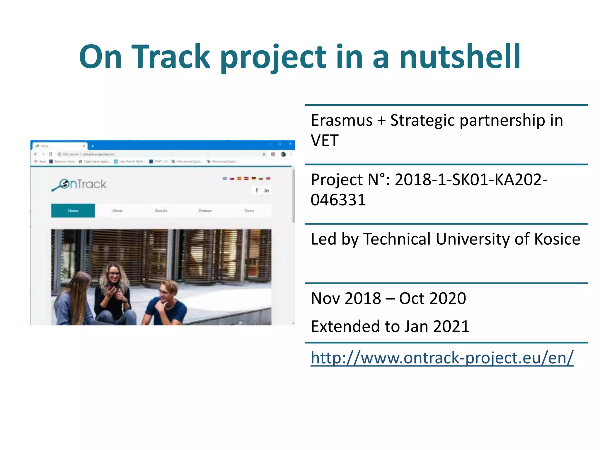 On Track project in a nutshell
Erasmus + Strategic partnership in
VET
Project N°: 2018-1-SK01-KA202-
046331
Led by Technical University of Kosice
Nov 2018 – Oct 2020
Extended to Jan 2021
http://www.ontrack-project.eu/en/
 