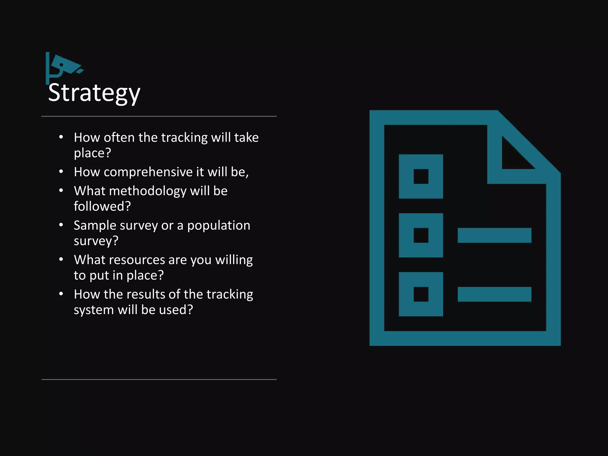 Strategy
• How often the tracking will take
place?
• How comprehensive it will be,
• What methodology will be
followed?
• Sample survey or a population
survey?
• What resources are you willing
to put in place?
• How the results of the tracking
system will be used?
 