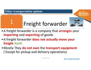 Other transportation options
Freight forwarder
1
•A freight forwarder is a company that arranges your
importing and exporting of goods
•A freight forwarder does not actually move your
freight itself.
•Mostly They do not own the transport equipment
( Except for pickup and delivery operations)
Play- Freight forwarder
Dr. Mehdi Safaei
 