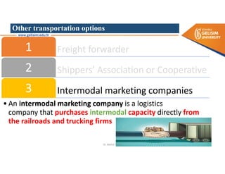 Other transportation options
Freight forwarder
1
Shippers’ Association or Cooperative
2
Intermodal marketing companies
3
• An intermodal marketing company is a logistics
company that purchases intermodal capacity directly from
the railroads and trucking firms
Dr. Mehdi Safaei
 