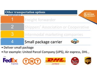 Other transportation options
Freight forwarder
1
Shippers’ Association or Cooperative
2
Intermodal marketing companies
3
Small package carrier
4
• Deliver small package
• For example: United Parcel Company (UPS), Air express, DHL ,
…
Dr. Mehdi Safaei
 