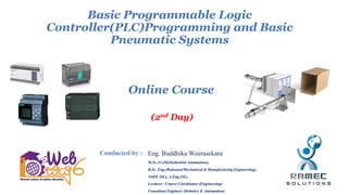 (2nd Day)
Basic Programmable Logic
Controller(PLC)Programming and Basic
Pneumatic Systems
Online Course
Eng. Buddhika Weerasekara
M.Sc.(UoM)(Industrial Automation),
B.Sc. Eng.(Ruhuna)(Mechanical & Manufacturing Engineering),
AMIE (SL), A.Eng.(SL)
Lecturer / Course Coordinator (Engineering)
Consultant Engineer (Robotics & Automation)
Conducted by :
 