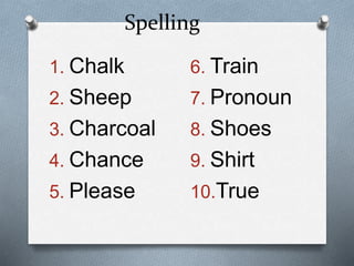 Spelling
1. Chalk
2. Sheep
3. Charcoal
4. Chance
5. Please
6. Train
7. Pronoun
8. Shoes
9. Shirt
10.True
 