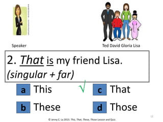 a
2. That is my friend Lisa.
(singular + far)
This
© Jenny C. La 2013. This, That, These, Those Lesson and Quiz.
√
These
b d
c That
Those
12
Speaker Ted David Gloria Lisa
 