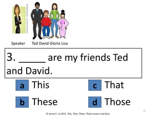 a
3. _____ are my friends Ted
and David.
This
© Jenny C. La 2013. This, That, These, Those Lesson and Quiz.
These
b d
c That
Those
13
Speaker Ted David Gloria Lisa
 