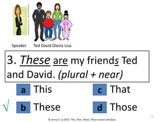 a
3. These are my friends Ted
and David. (plural + near)
This
© Jenny C. La 2013. This, That, These, Those Lesson and Quiz.
These
b d
c That
Those
√ 14
Speaker Ted David Gloria Lisa
 