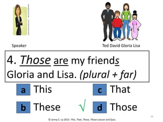 a
4. Those are my friends
Gloria and Lisa. (plural + far)
This
© Jenny C. La 2013. This, That, These, Those Lesson and Quiz.
These
b d
c That
Those
√ 16
Speaker Ted David Gloria Lisa
 