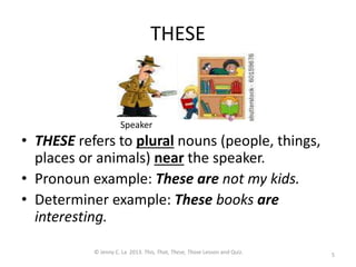 THESE
• THESE refers to plural nouns (people, things,
places or animals) near the speaker.
• Pronoun example: These are not my kids.
• Determiner example: These books are
interesting.
5
© Jenny C. La 2013. This, That, These, Those Lesson and Quiz.
Speaker
 