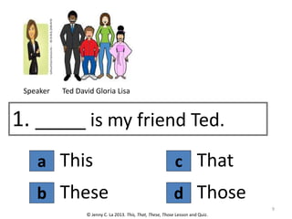 a
1. _____ is my friend Ted.
This
© Jenny C. La 2013. This, That, These, Those Lesson and Quiz.
These
b d
c That
Those
Ted David Gloria Lisa
Speaker
9
 