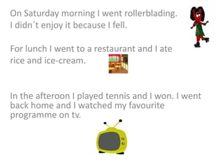 On Saturday morning I went rollerblading.
I didn´t enjoy it because I fell.
For lunch I went to a restaurant and I ate
rice and ice-cream.
In the afteroon I played tennis and I won. I went
back home and I watched my favourite
programme on tv.
 