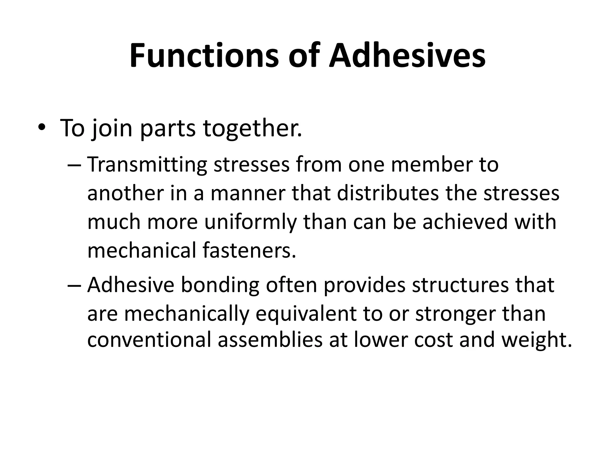 Functions of Adhesives
• To join parts together.
– Transmitting stresses from one member to
another in a manner that distributes the stresses
much more uniformly than can be achieved with
mechanical fasteners.
– Adhesive bonding often provides structures that
are mechanically equivalent to or stronger than
conventional assemblies at lower cost and weight.
 