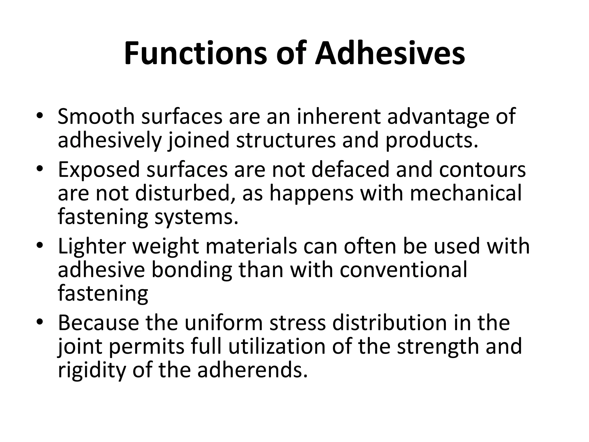 Functions of Adhesives
• Smooth surfaces are an inherent advantage of
adhesively joined structures and products.
• Exposed surfaces are not defaced and contours
are not disturbed, as happens with mechanical
fastening systems.
• Lighter weight materials can often be used with
adhesive bonding than with conventional
fastening
• Because the uniform stress distribution in the
joint permits full utilization of the strength and
rigidity of the adherends.
 