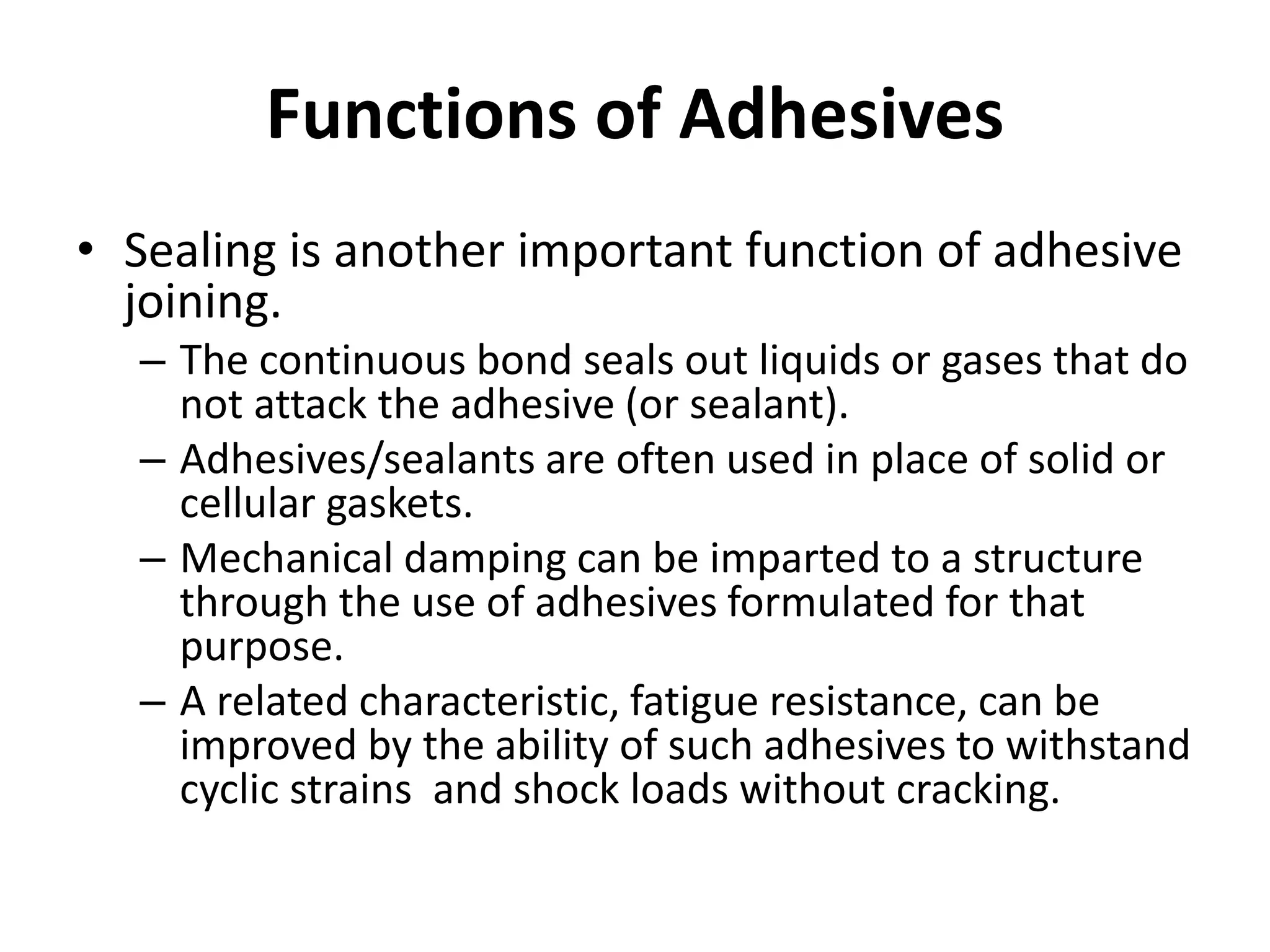 Functions of Adhesives
• Sealing is another important function of adhesive
joining.
– The continuous bond seals out liquids or gases that do
not attack the adhesive (or sealant).
– Adhesives/sealants are often used in place of solid or
cellular gaskets.
– Mechanical damping can be imparted to a structure
through the use of adhesives formulated for that
purpose.
– A related characteristic, fatigue resistance, can be
improved by the ability of such adhesives to withstand
cyclic strains and shock loads without cracking.
 