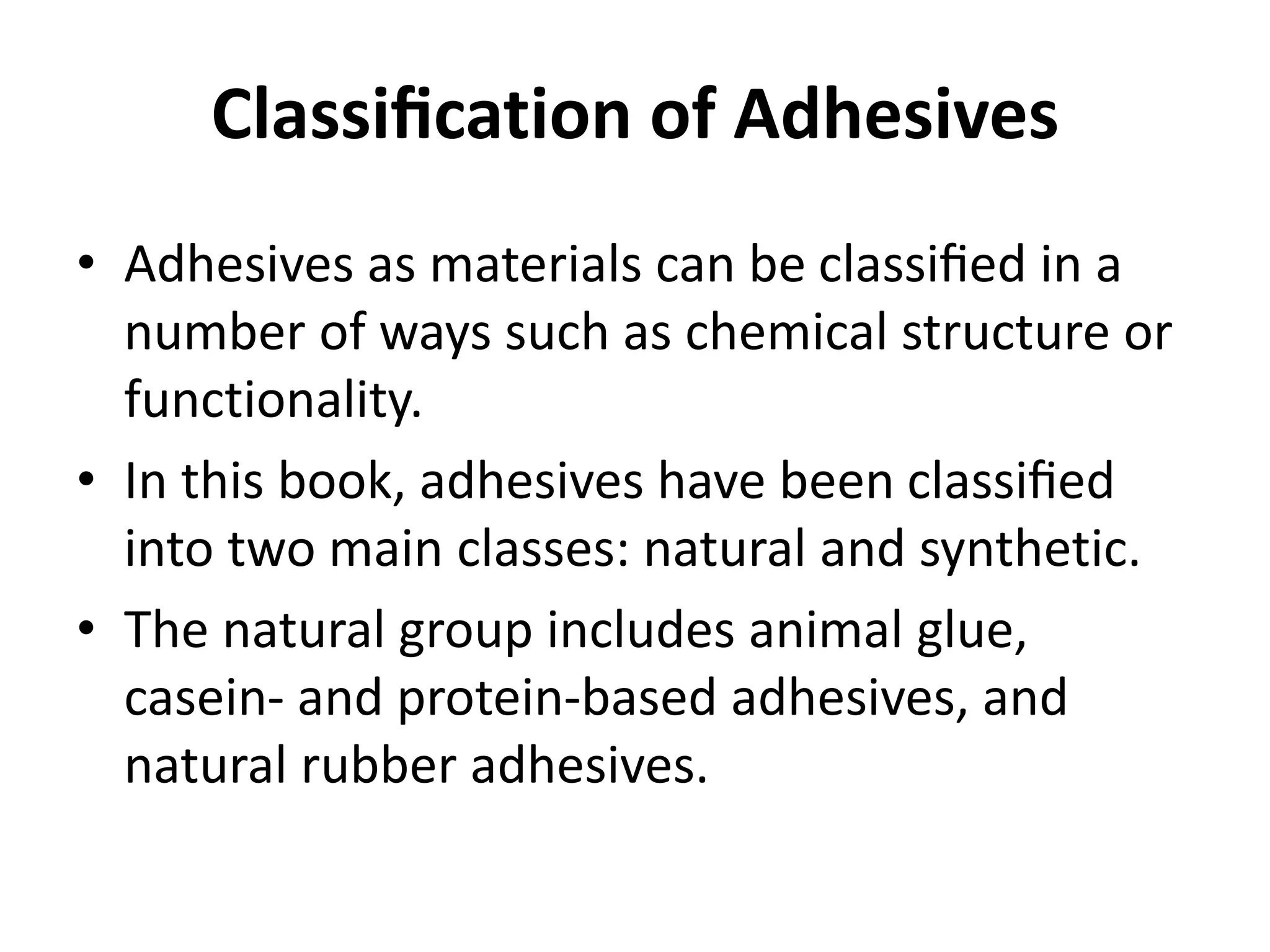 Classiﬁcation of Adhesives
• Adhesives as materials can be classiﬁed in a
number of ways such as chemical structure or
functionality.
• In this book, adhesives have been classiﬁed
into two main classes: natural and synthetic.
• The natural group includes animal glue,
casein- and protein-based adhesives, and
natural rubber adhesives.
 
