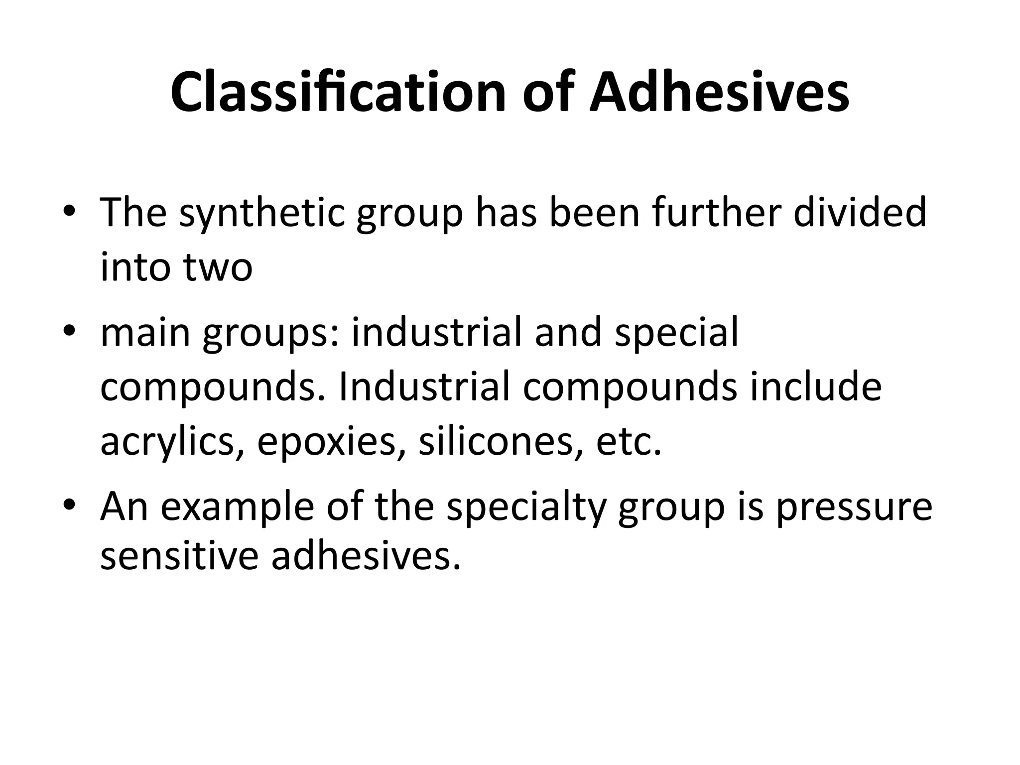 Classiﬁcation of Adhesives
• The synthetic group has been further divided
into two
• main groups: industrial and special
compounds. Industrial compounds include
acrylics, epoxies, silicones, etc.
• An example of the specialty group is pressure
sensitive adhesives.
 