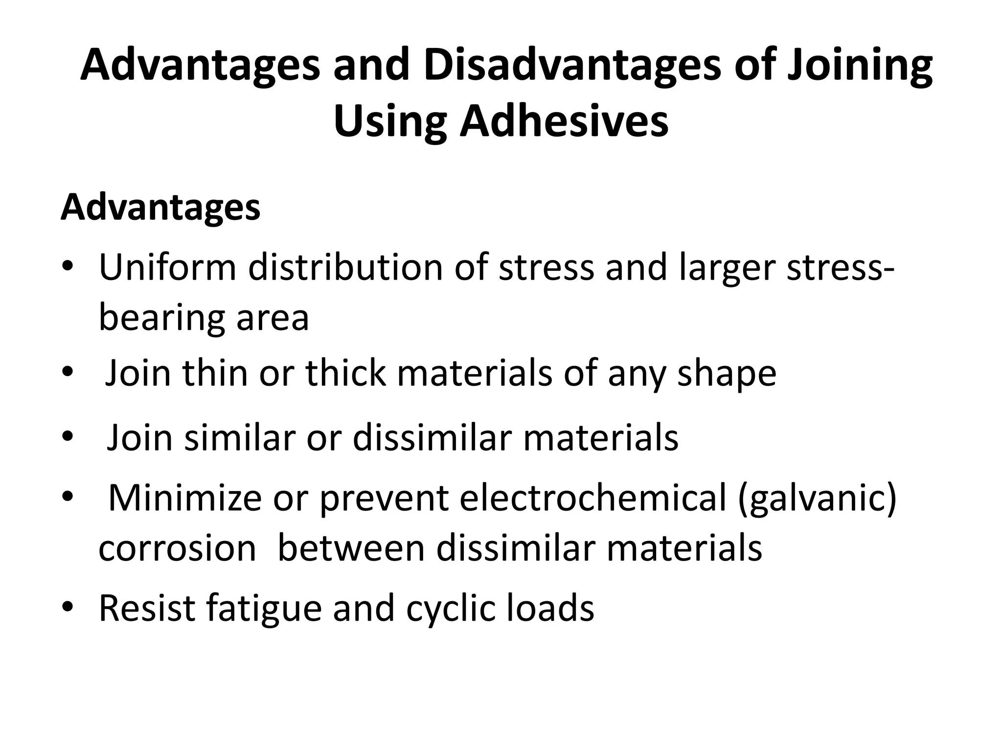 Advantages and Disadvantages of Joining
Using Adhesives
Advantages
• Uniform distribution of stress and larger stress-
bearing area
• Join thin or thick materials of any shape
• Join similar or dissimilar materials
• Minimize or prevent electrochemical (galvanic)
corrosion between dissimilar materials
• Resist fatigue and cyclic loads
 