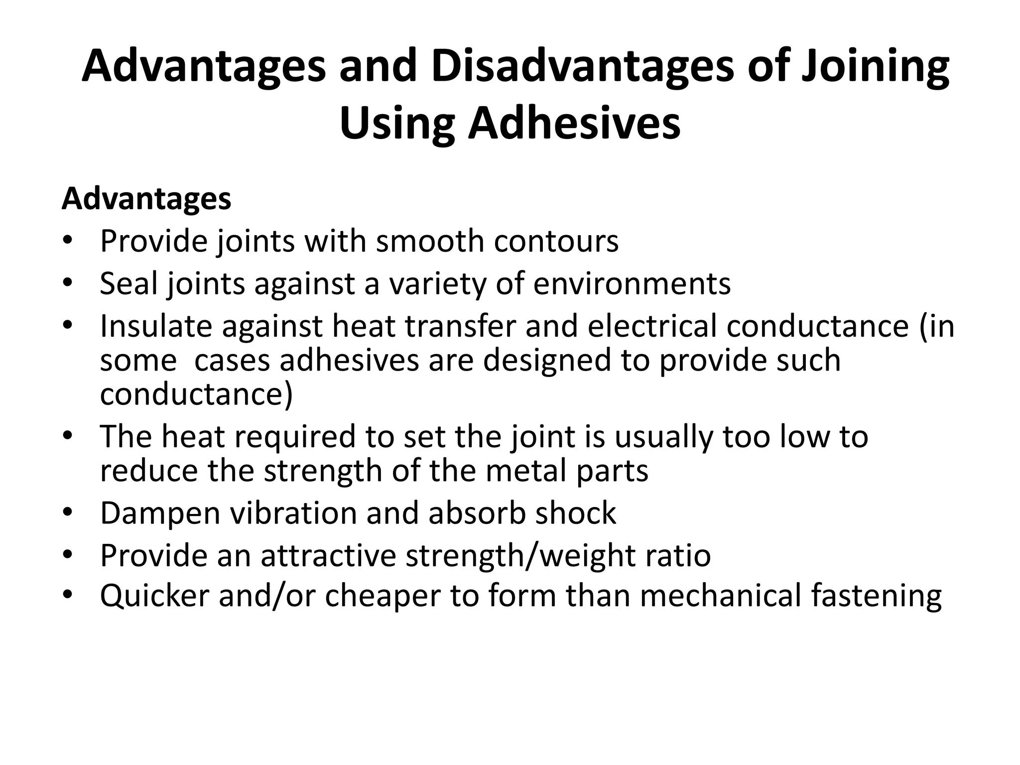 Advantages and Disadvantages of Joining
Using Adhesives
Advantages
• Provide joints with smooth contours
• Seal joints against a variety of environments
• Insulate against heat transfer and electrical conductance (in
some cases adhesives are designed to provide such
conductance)
• The heat required to set the joint is usually too low to
reduce the strength of the metal parts
• Dampen vibration and absorb shock
• Provide an attractive strength/weight ratio
• Quicker and/or cheaper to form than mechanical fastening
 