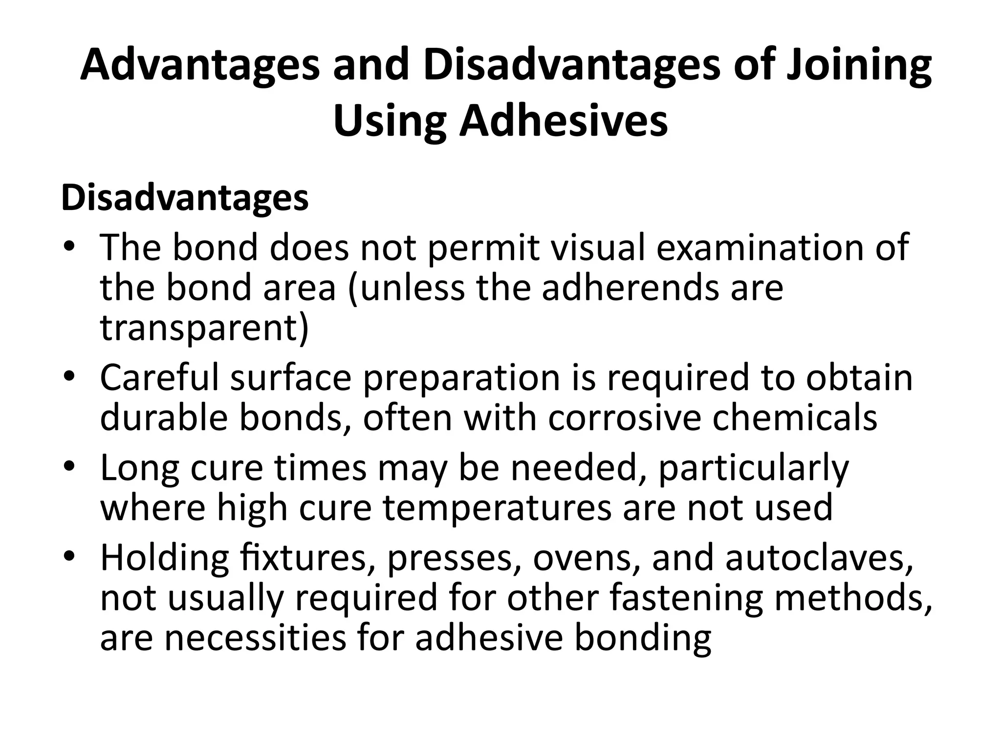 Advantages and Disadvantages of Joining
Using Adhesives
Disadvantages
• The bond does not permit visual examination of
the bond area (unless the adherends are
transparent)
• Careful surface preparation is required to obtain
durable bonds, often with corrosive chemicals
• Long cure times may be needed, particularly
where high cure temperatures are not used
• Holding ﬁxtures, presses, ovens, and autoclaves,
not usually required for other fastening methods,
are necessities for adhesive bonding
 
