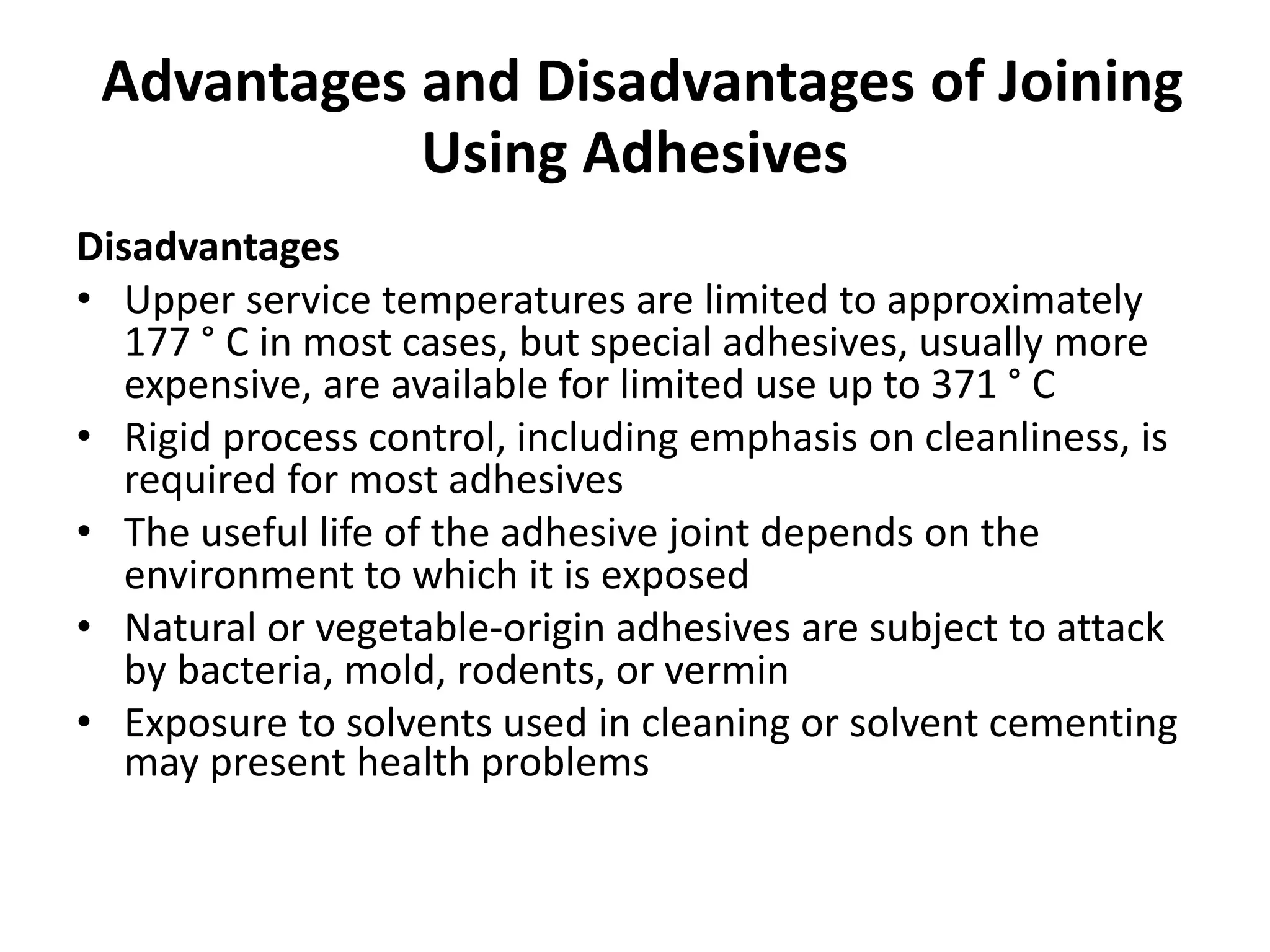 Advantages and Disadvantages of Joining
Using Adhesives
Disadvantages
• Upper service temperatures are limited to approximately
177 ° C in most cases, but special adhesives, usually more
expensive, are available for limited use up to 371 ° C
• Rigid process control, including emphasis on cleanliness, is
required for most adhesives
• The useful life of the adhesive joint depends on the
environment to which it is exposed
• Natural or vegetable-origin adhesives are subject to attack
by bacteria, mold, rodents, or vermin
• Exposure to solvents used in cleaning or solvent cementing
may present health problems
 