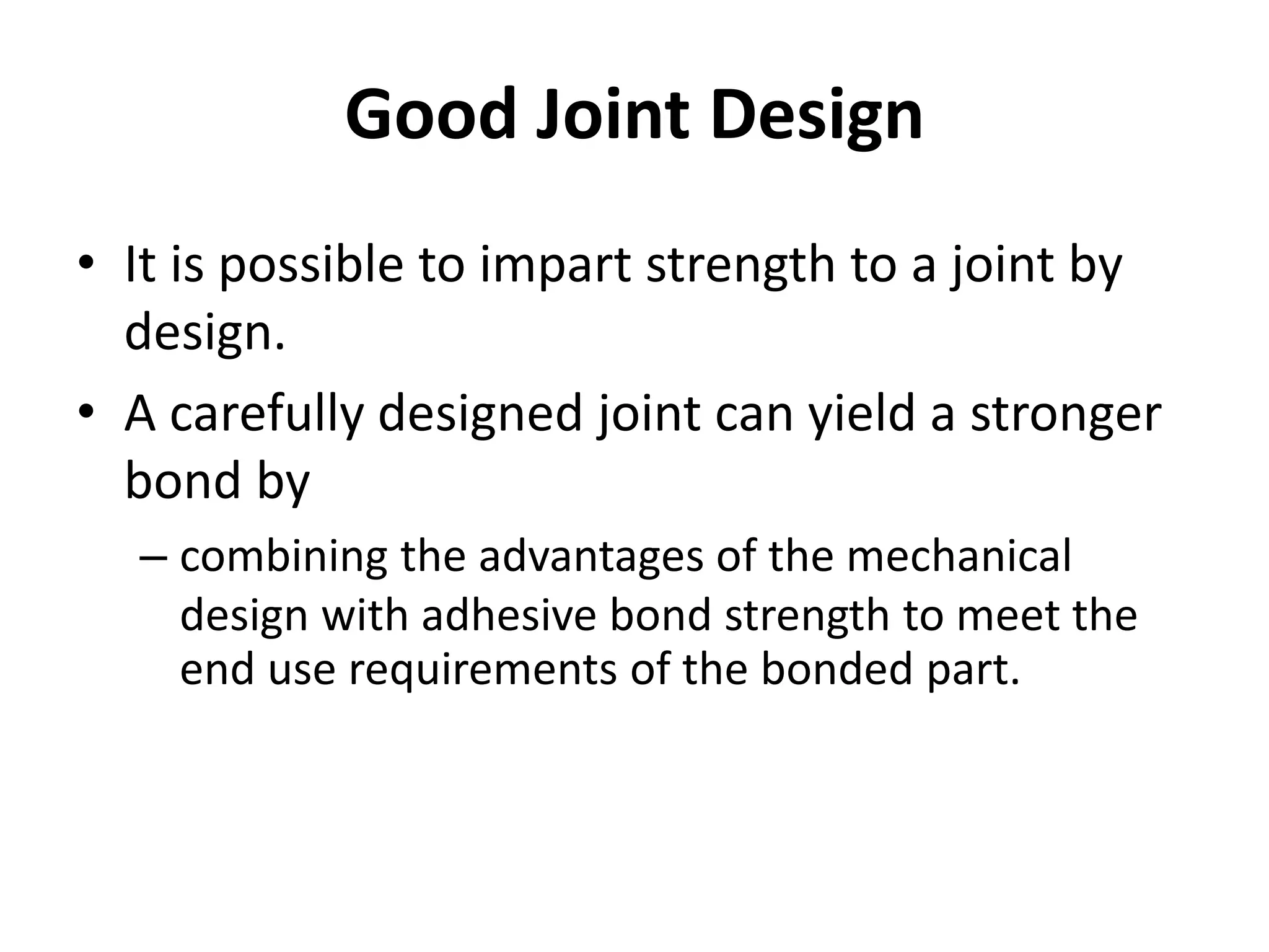 Good Joint Design
• It is possible to impart strength to a joint by
design.
• A carefully designed joint can yield a stronger
bond by
– combining the advantages of the mechanical
design with adhesive bond strength to meet the
end use requirements of the bonded part.
 