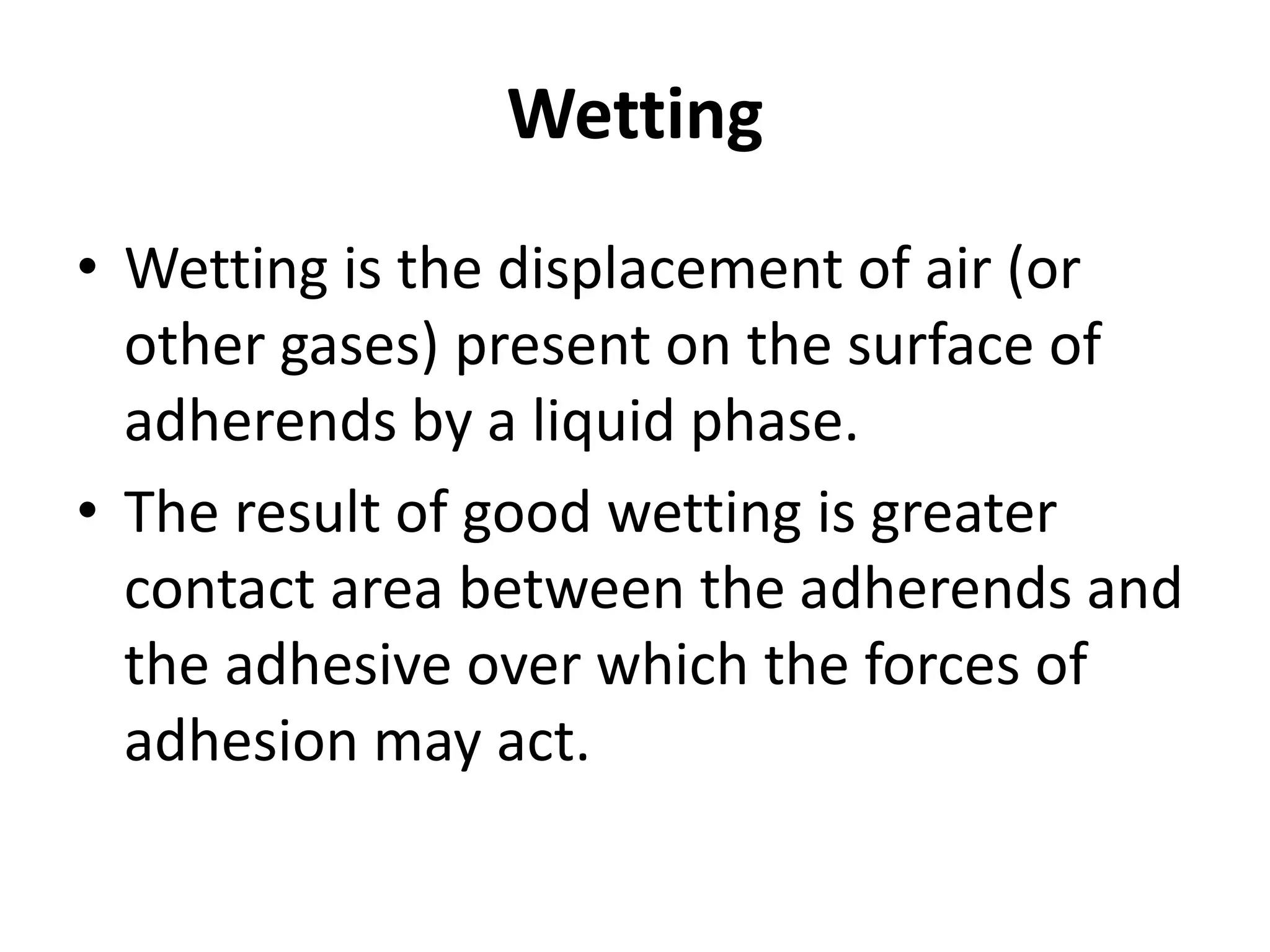 Wetting
• Wetting is the displacement of air (or
other gases) present on the surface of
adherends by a liquid phase.
• The result of good wetting is greater
contact area between the adherends and
the adhesive over which the forces of
adhesion may act.
 