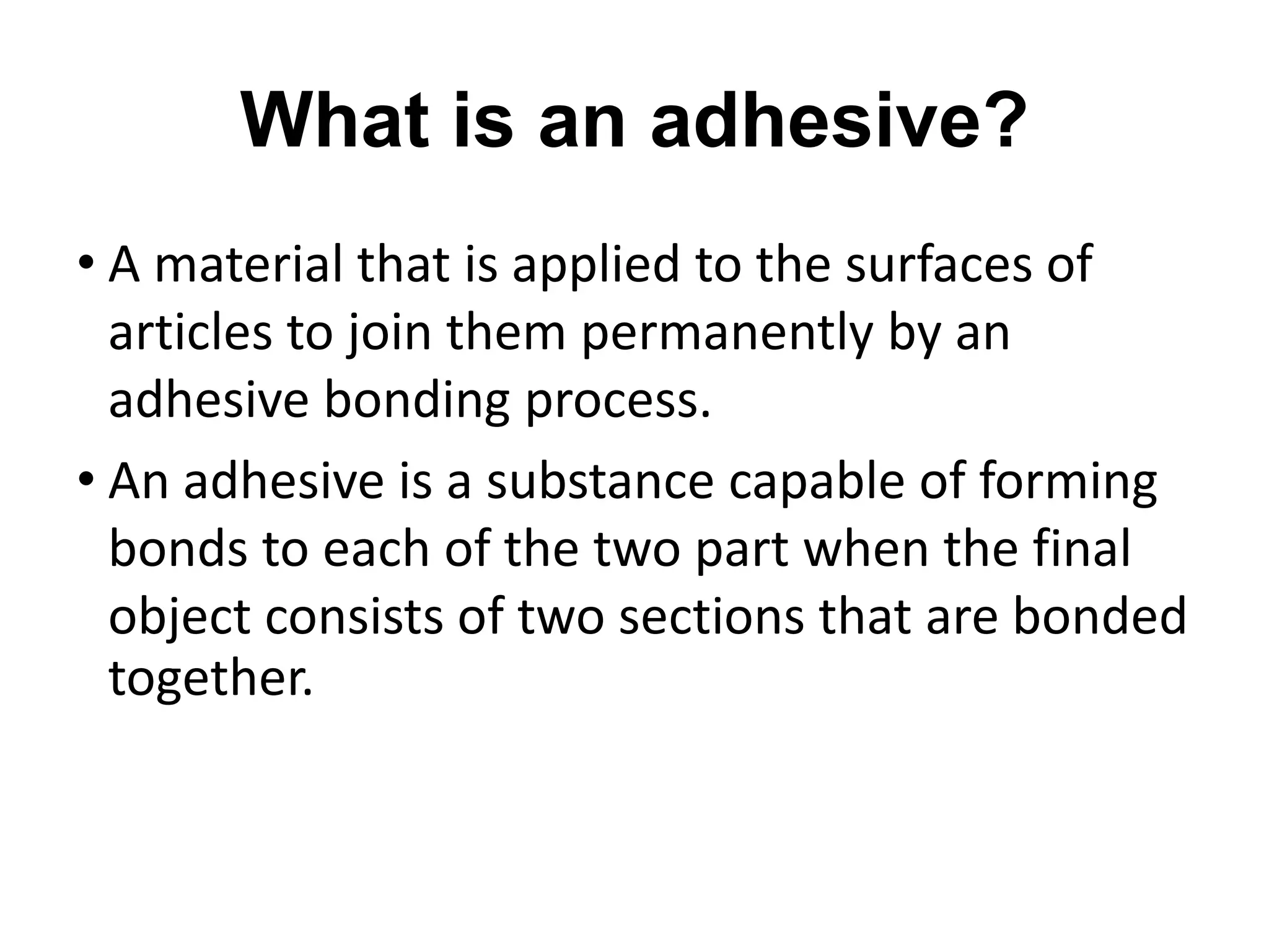 What is an adhesive?
• A material that is applied to the surfaces of
articles to join them permanently by an
adhesive bonding process.
• An adhesive is a substance capable of forming
bonds to each of the two part when the final
object consists of two sections that are bonded
together.
 