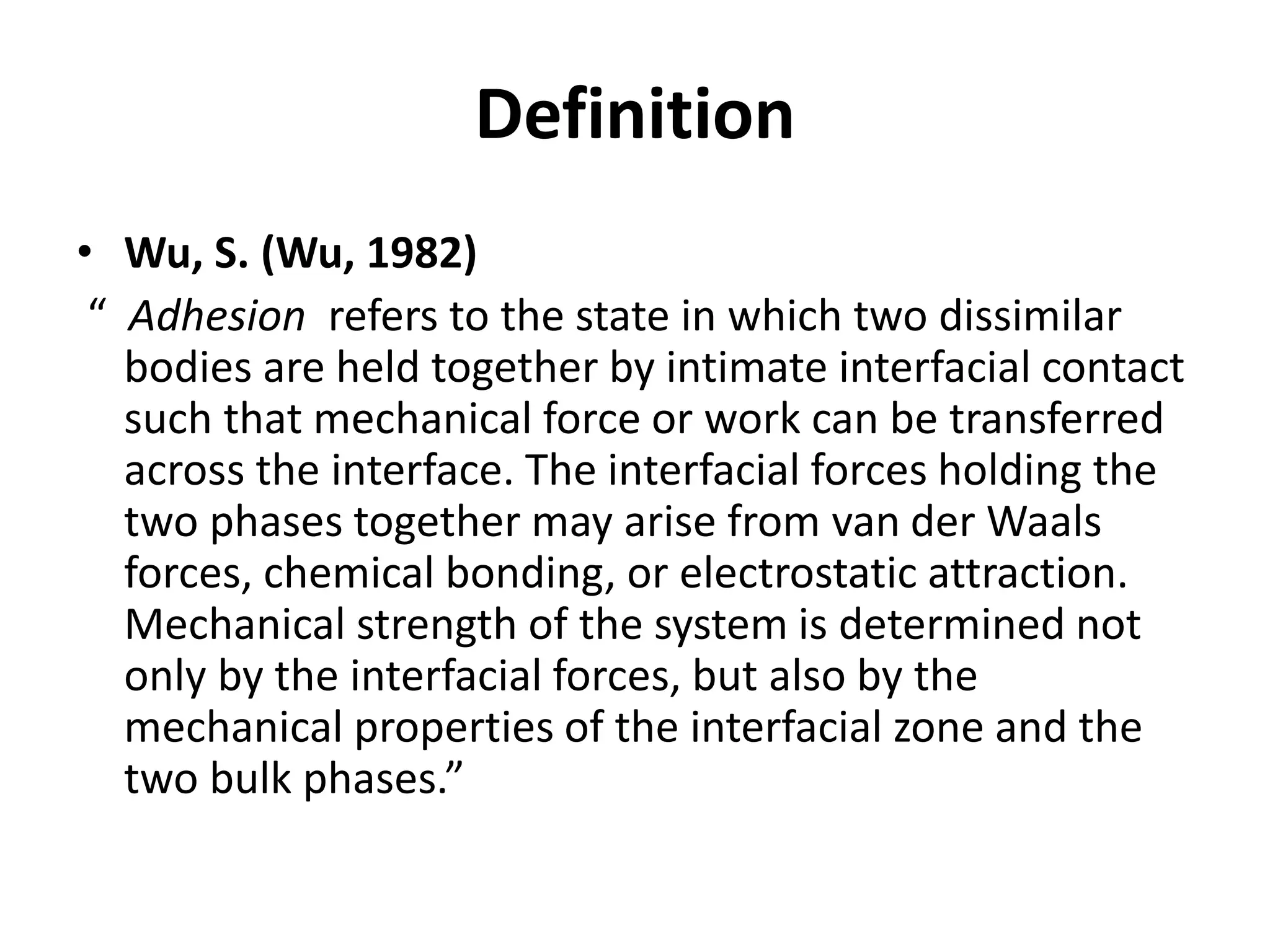 Definition
• Wu, S. (Wu, 1982)
“ Adhesion refers to the state in which two dissimilar
bodies are held together by intimate interfacial contact
such that mechanical force or work can be transferred
across the interface. The interfacial forces holding the
two phases together may arise from van der Waals
forces, chemical bonding, or electrostatic attraction.
Mechanical strength of the system is determined not
only by the interfacial forces, but also by the
mechanical properties of the interfacial zone and the
two bulk phases.”
 