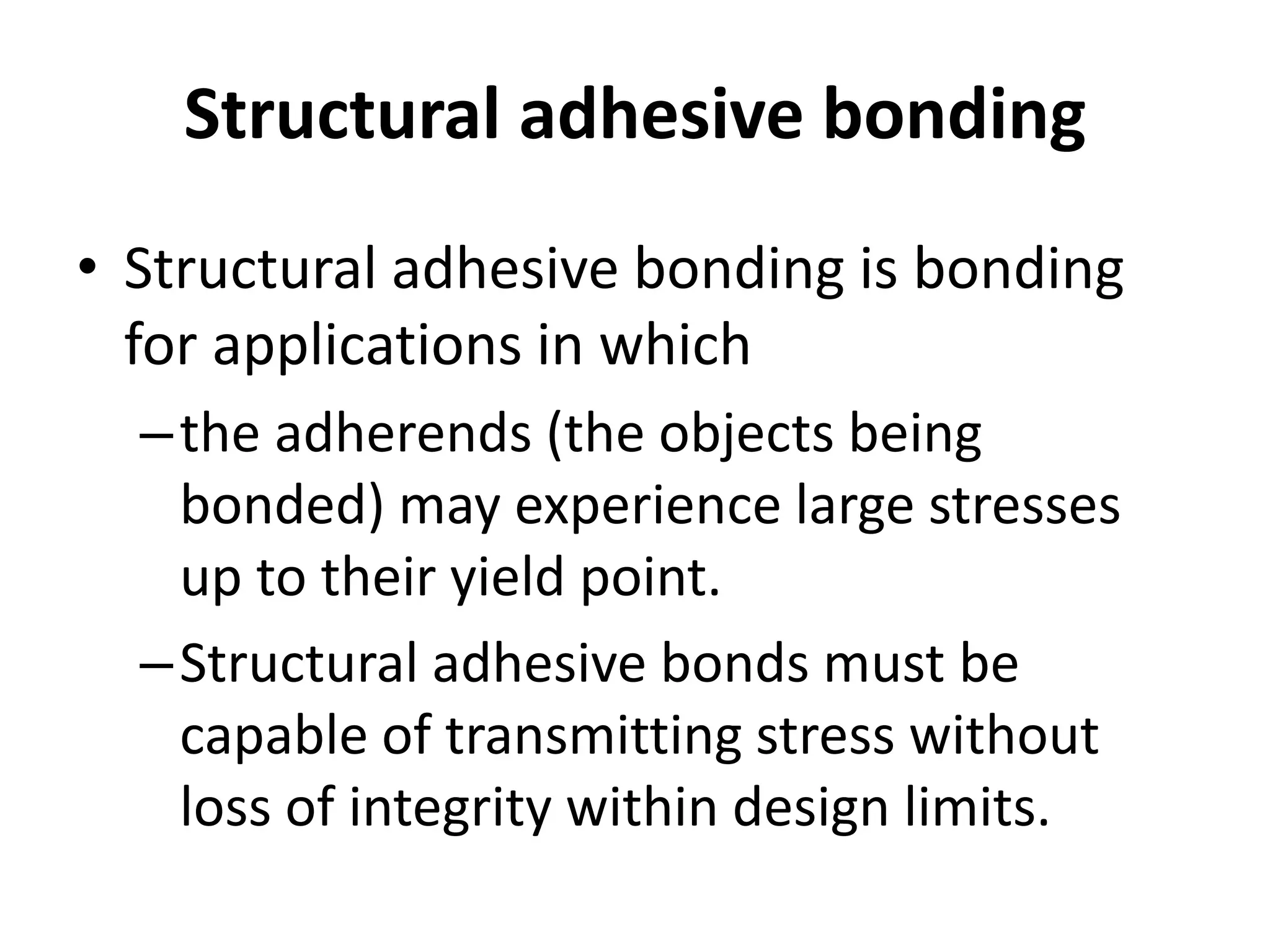 Structural adhesive bonding
• Structural adhesive bonding is bonding
for applications in which
–the adherends (the objects being
bonded) may experience large stresses
up to their yield point.
–Structural adhesive bonds must be
capable of transmitting stress without
loss of integrity within design limits.
 