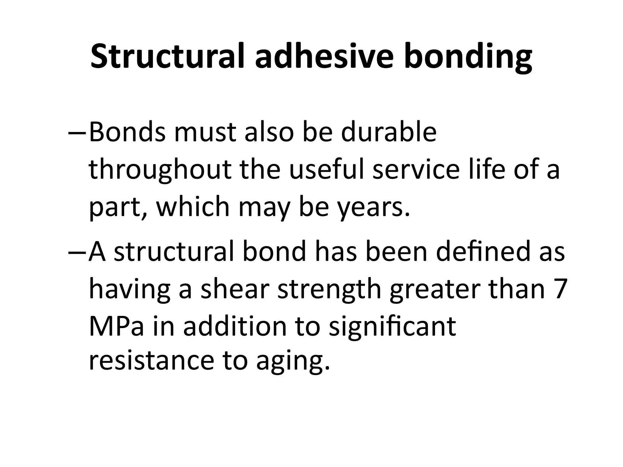 Structural adhesive bonding
–Bonds must also be durable
throughout the useful service life of a
part, which may be years.
–A structural bond has been deﬁned as
having a shear strength greater than 7
MPa in addition to signiﬁcant
resistance to aging.
 