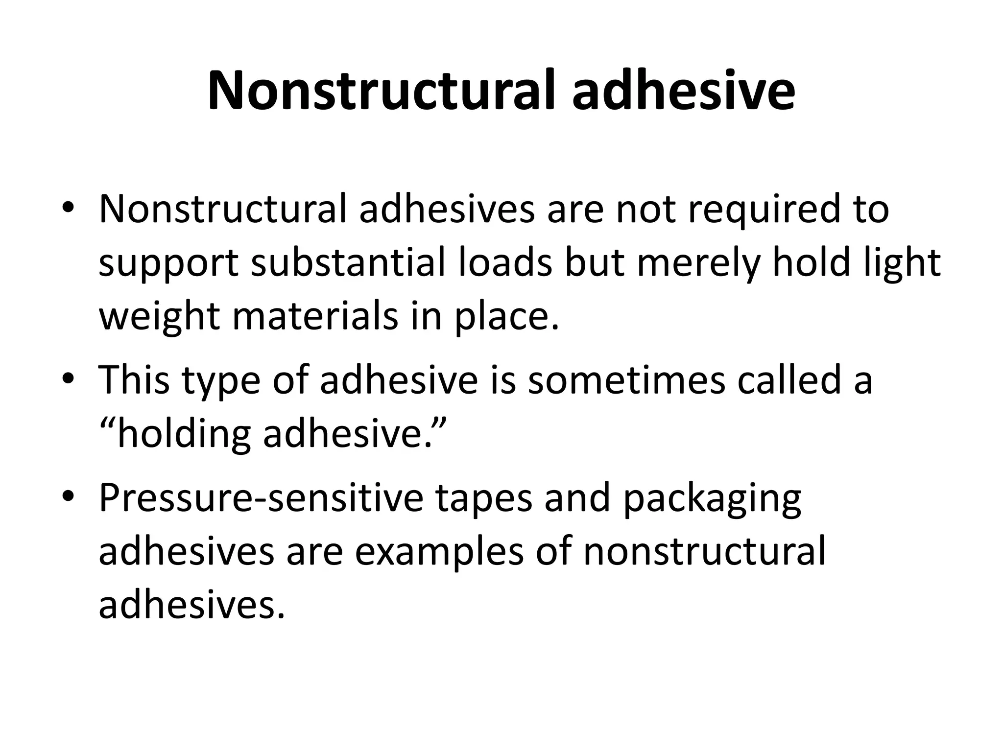 Nonstructural adhesive
• Nonstructural adhesives are not required to
support substantial loads but merely hold light
weight materials in place.
• This type of adhesive is sometimes called a
“holding adhesive.”
• Pressure-sensitive tapes and packaging
adhesives are examples of nonstructural
adhesives.
 