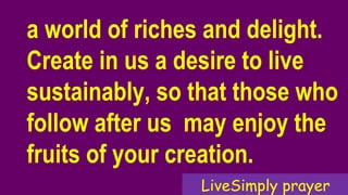 a world of riches and delight.
Create in us a desire to live
sustainably, so that those who
follow after us may enjoy the
fruits of your creation.
LiveSimply prayer
 