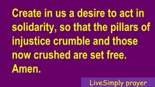 Create in us a desire to act in
solidarity, so that the pillars of
injustice crumble and those
now crushed are set free.
Amen.
LiveSimply prayer
 