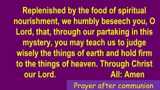 Replenished by the food of spiritual
nourishment, we humbly beseech you, O
Lord, that, through our partaking in this
mystery, you may teach us to judge
wisely the things of earth and hold firm
to the things of heaven. Through Christ
our Lord. All: Amen
Prayer after communion
 