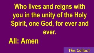 Who lives and reigns with
you in the unity of the Holy
Spirit, one God, for ever and
ever.
All: Amen
The Collect
 