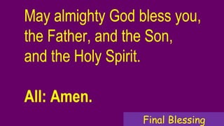 May almighty God bless you,
the Father, and the Son,
and the Holy Spirit.
All: Amen.
Final Blessing
 
