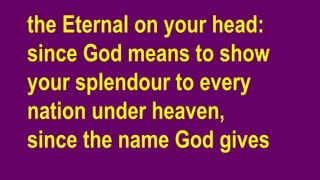 the Eternal on your head:
since God means to show
your splendour to every
nation under heaven,
since the name God gives
 