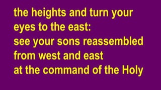 the heights and turn your
eyes to the east:
see your sons reassembled
from west and east
at the command of the Holy
 