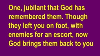 One, jubilant that God has
remembered them. Though
they left you on foot, with
enemies for an escort, now
God brings them back to you
 