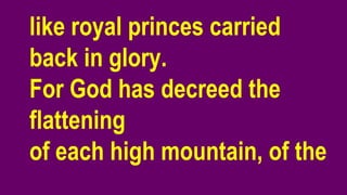like royal princes carried
back in glory.
For God has decreed the
flattening
of each high mountain, of the
 