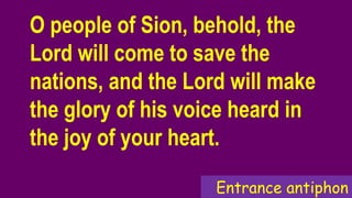Entrance antiphon
O people of Sion, behold, the
Lord will come to save the
nations, and the Lord will make
the glory of his voice heard in
the joy of your heart.
 