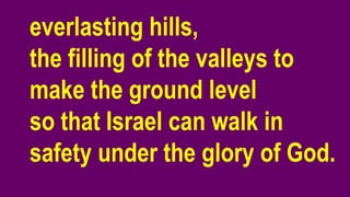 everlasting hills,
the filling of the valleys to
make the ground level
so that Israel can walk in
safety under the glory of God.
 