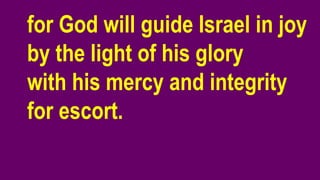 for God will guide Israel in joy
by the light of his glory
with his mercy and integrity
for escort.
 