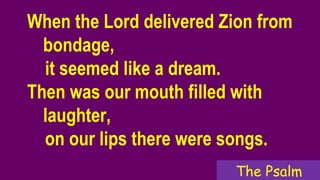 When the Lord delivered Zion from
bondage,
it seemed like a dream.
Then was our mouth filled with
laughter,
on our lips there were songs.
The Psalm
 