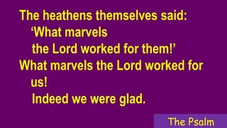 The heathens themselves said:
‘What marvels
the Lord worked for them!’
What marvels the Lord worked for
us!
Indeed we were glad.
The Psalm
 