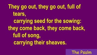 They go out, they go out, full of
tears,
carrying seed for the sowing:
they come back, they come back,
full of song,
carrying their sheaves.
The Psalm
 