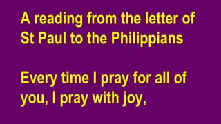 A reading from the letter of
St Paul to the Philippians
Every time I pray for all of
you, I pray with joy,
 