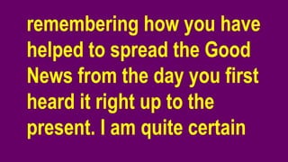 remembering how you have
helped to spread the Good
News from the day you first
heard it right up to the
present. I am quite certain
 