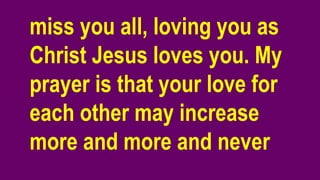 miss you all, loving you as
Christ Jesus loves you. My
prayer is that your love for
each other may increase
more and more and never
 