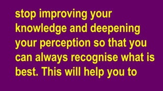 stop improving your
knowledge and deepening
your perception so that you
can always recognise what is
best. This will help you to
 